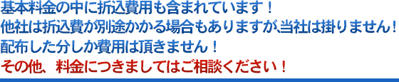 基本料金の中に折込費用も含まれています！他社は折込費が別途かかる場合もありますが、当社は掛りません！配布した分しか費用は頂きません！その他、料金につきましてはご相談ください！